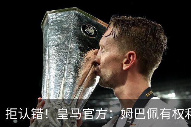 拒认错！皇马官方：姆巴佩有权利表达观点 中国赞助商都能理解他