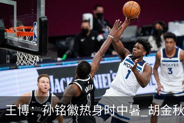 王博：孙铭徽热身时中暑 胡金秋崴脚影响士气