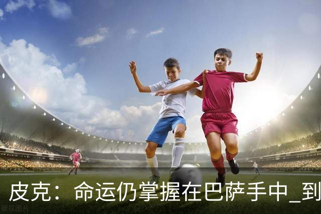 皮克：命运仍掌握在巴萨手中 到慕尼黑要获胜