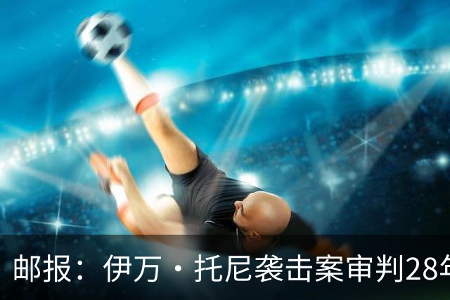 邮报：伊万·托尼袭击案审判28年6月开审，或影响其参加欧洲杯