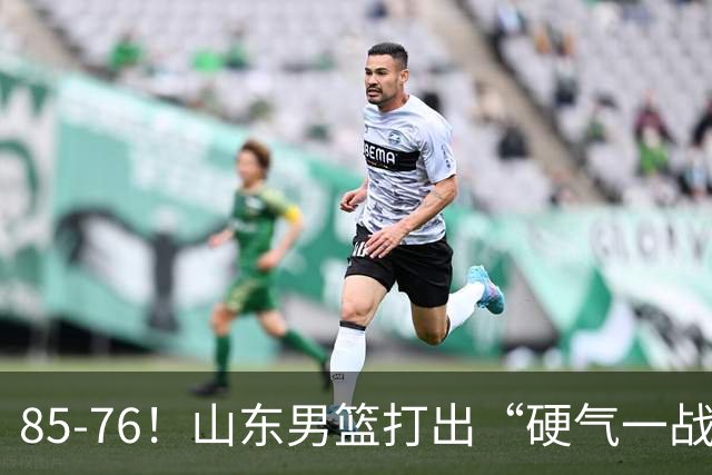 85-76！山东男篮打出“硬气一战”，引援见成效，广东队该醒醒了